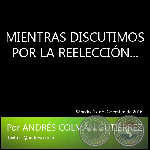 MIENTRAS DISCUTIMOS POR LA REELECCIÓN... - Por ANDRÉS COLMÁN GUTIÉRREZ - Sábado, 17 de Diciembre de 2016
